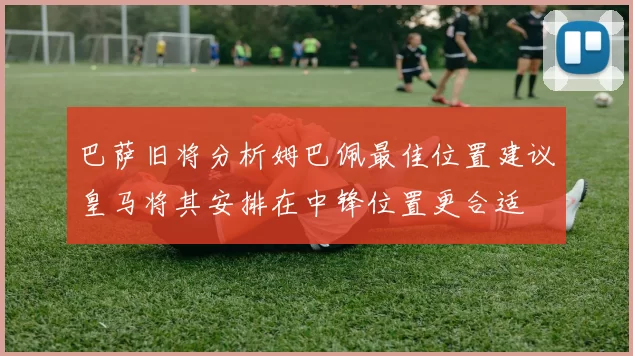 巴萨旧将分析姆巴佩最佳位置建议皇马将其安排在中锋位置更合适