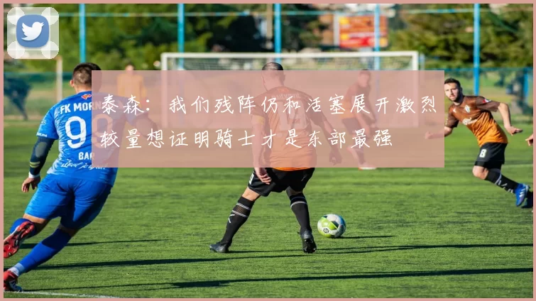 泰森：我们残阵仍和活塞展开激烈较量想证明骑士才是东部最强