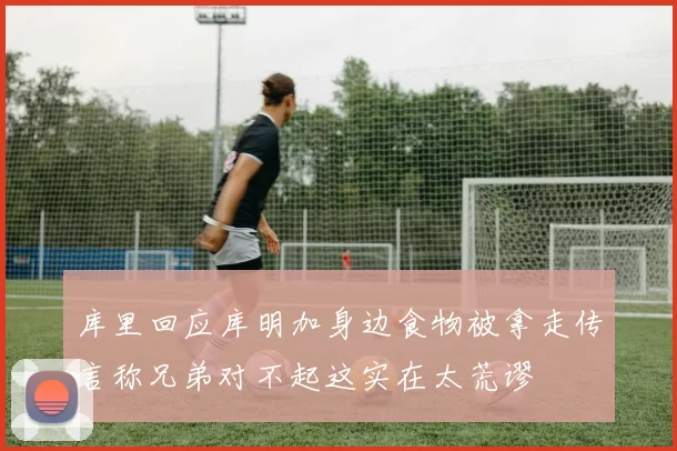 库里回应库明加身边食物被拿走传言称兄弟对不起这实在太荒谬