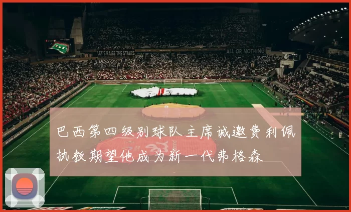 巴西第四级别球队主席诚邀费利佩执教期望他成为新一代弗格森