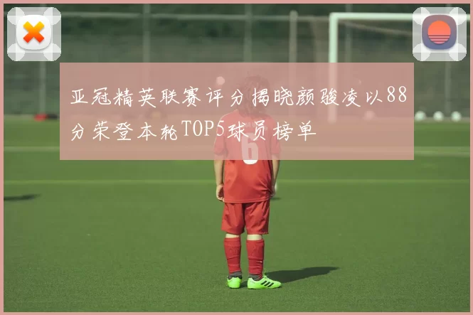 亚冠精英联赛评分揭晓颜骏凌以88分荣登本轮TOP5球员榜单
