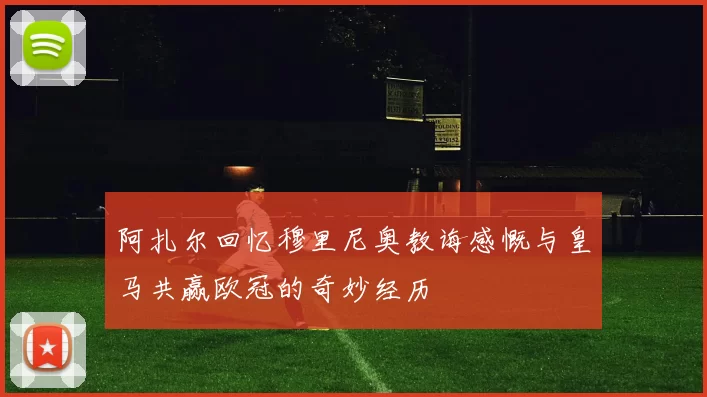 阿扎尔回忆穆里尼奥教诲感慨与皇马共赢欧冠的奇妙经历