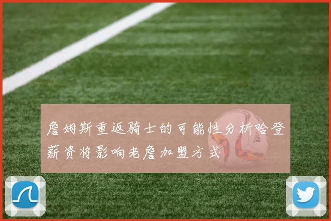 詹姆斯重返骑士的可能性分析哈登薪资将影响老詹加盟方式
