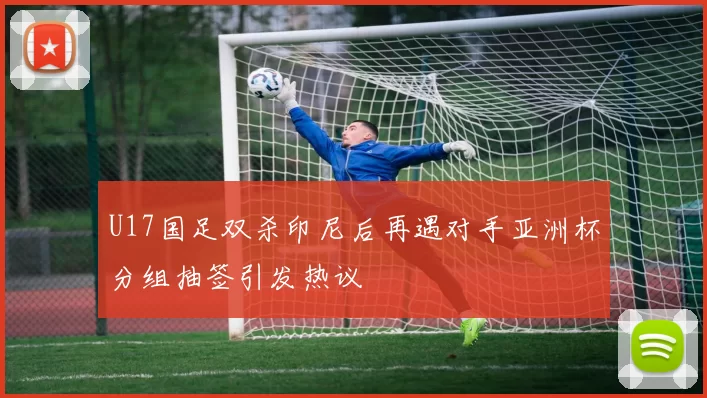 U17国足双杀印尼后再遇对手亚洲杯分组抽签引发热议