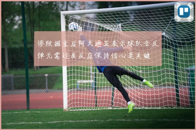 惨败掘金后阿夫迪亚表示球队会反弹无需过度反应保持信心是关键