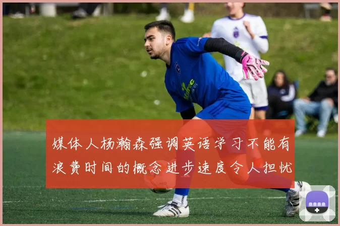 媒体人杨瀚森强调英语学习不能有浪费时间的概念进步速度令人担忧