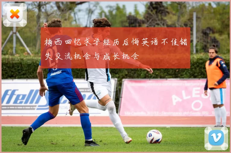 梅西回忆求学经历后悔英语不佳错失交流机会与成长机会
