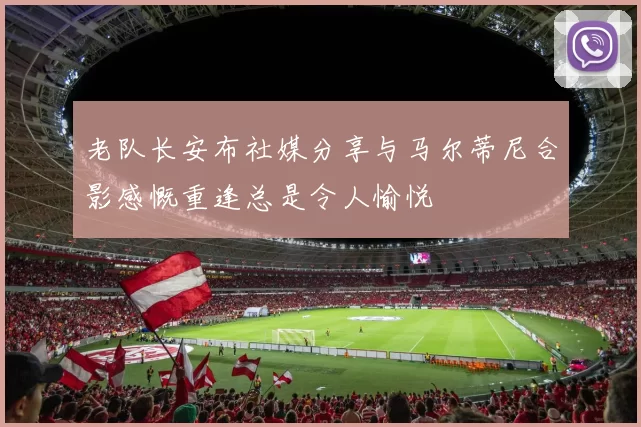 老队长安布社媒分享与马尔蒂尼合影感慨重逢总是令人愉悦