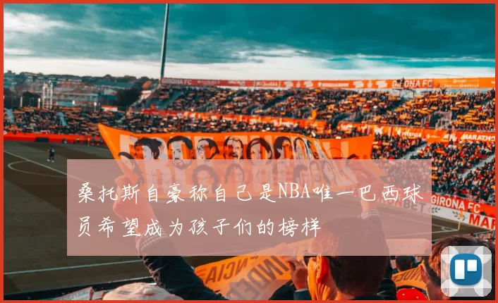 桑托斯自豪称自己是NBA唯一巴西球员希望成为孩子们的榜样