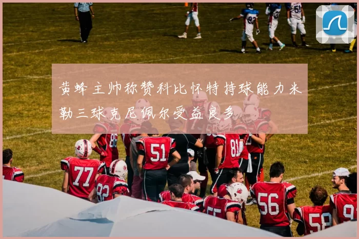 黄蜂主帅称赞科比怀特持球能力米勒三球克尼佩尔受益良多