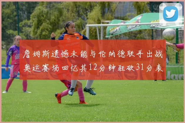 詹姆斯遗憾未能与伦纳德联手出战奥运赛场回忆其12分钟狂砍31分表现