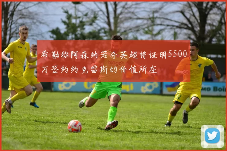 希勒称阿森纳若夺英超将证明5500万签约约克雷斯的价值所在