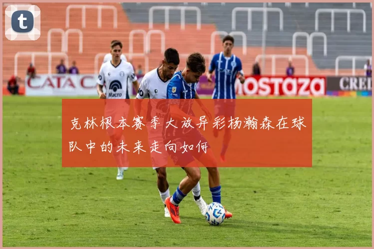 克林根本赛季大放异彩杨瀚森在球队中的未来走向如何
