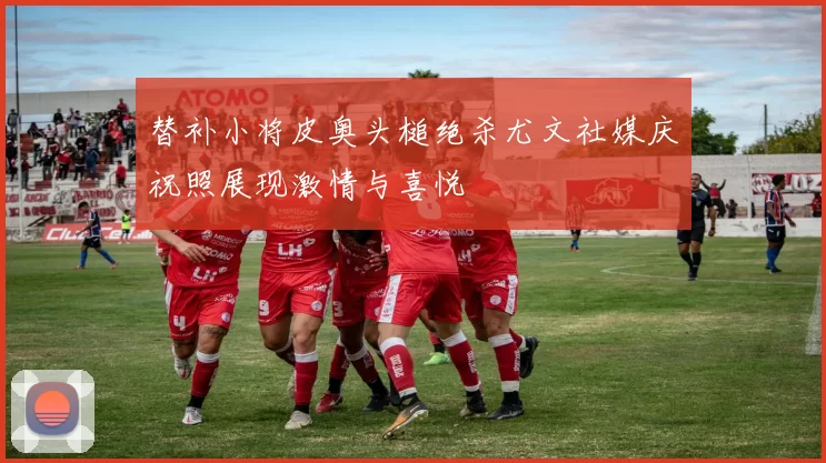 替补小将皮奥头槌绝杀尤文社媒庆祝照展现激情与喜悦