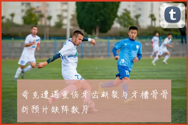 奇克遭遇重伤牙齿断裂与牙槽骨骨折预计缺阵数月
