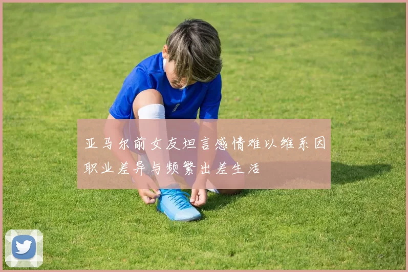 亚马尔前女友坦言感情难以维系因职业差异与频繁出差生活