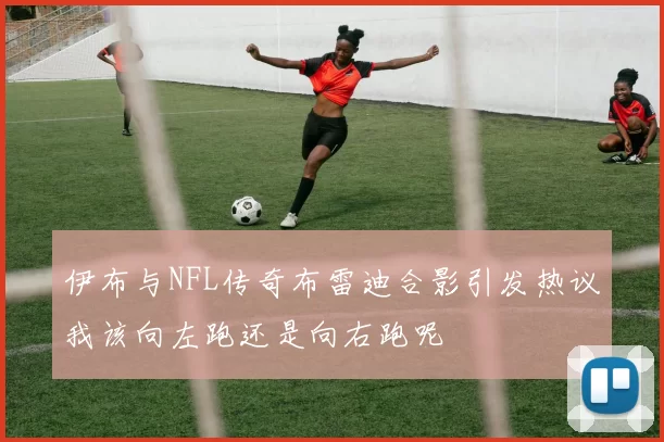 伊布与NFL传奇布雷迪合影引发热议我该向左跑还是向右跑呢