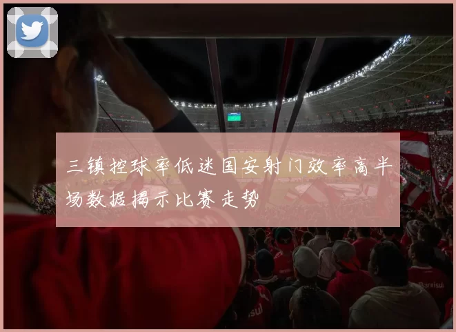 三镇控球率低迷国安射门效率高半场数据揭示比赛走势