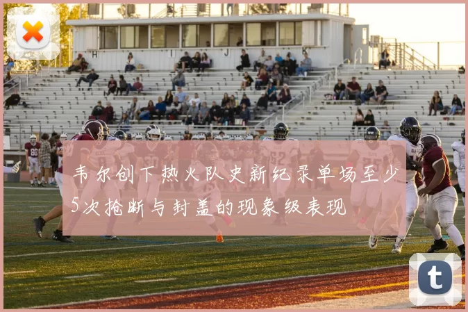 韦尔创下热火队史新纪录单场至少5次抢断与封盖的现象级表现