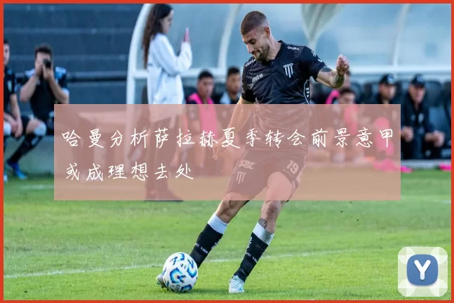 哈曼分析萨拉赫夏季转会前景意甲或成理想去处
