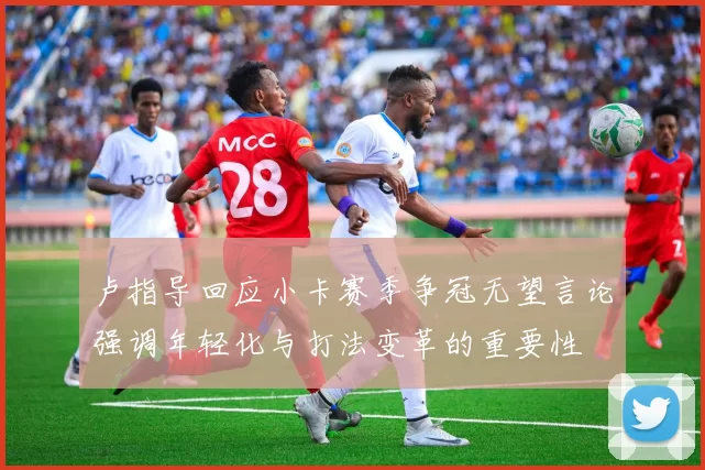 卢指导回应小卡赛季争冠无望言论强调年轻化与打法变革的重要性